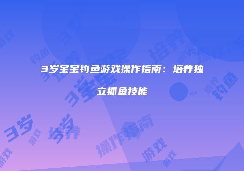 3岁宝宝钓鱼游戏操作指南：培养独立抓鱼技能