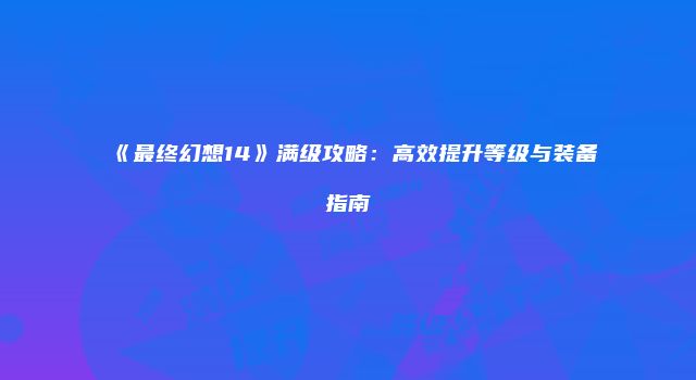 《最终幻想14》满级攻略：高效提升等级与装备指南