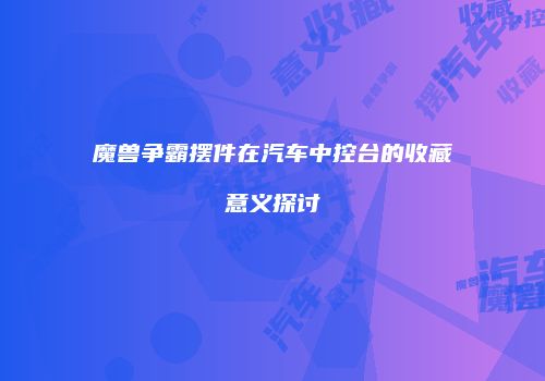 魔兽争霸摆件在汽车中控台的收藏意义探讨
