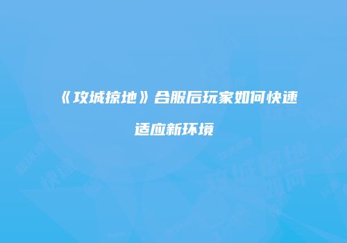 《攻城掠地》合服后玩家如何快速适应新环境