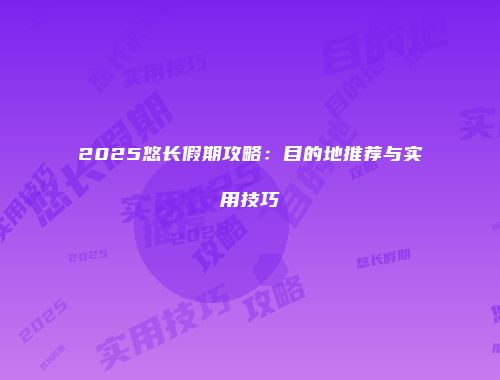 2025悠长假期攻略：目的地推荐与实用技巧