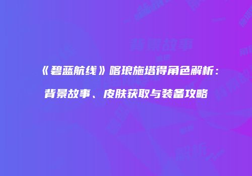 《碧蓝航线》喀琅施塔得角色解析：背景故事、皮肤获取与装备攻略