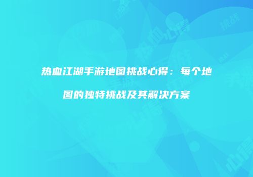 热血江湖手游地图挑战心得：每个地图的独特挑战及其解决方案