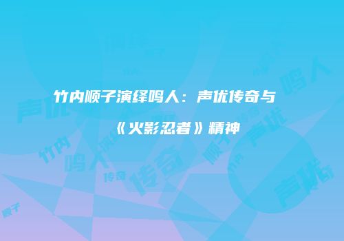 竹内顺子演绎鸣人：声优传奇与《火影忍者》精神