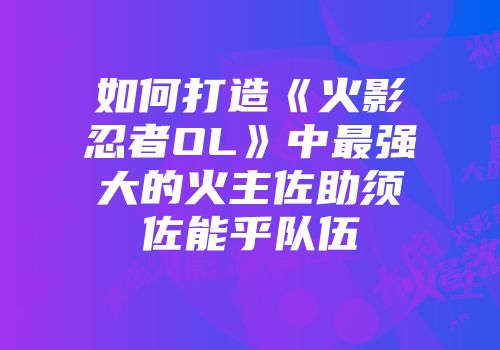 如何打造《火影忍者OL》中最强大的火主佐助须佐能乎队伍
