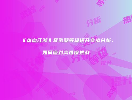 《热血江湖》琴武器等级提升实战分析：如何应对高难度挑战