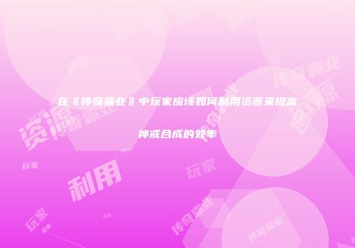 在《传奇霸业》中玩家应该如何利用资源来提高神戒合成的效率
