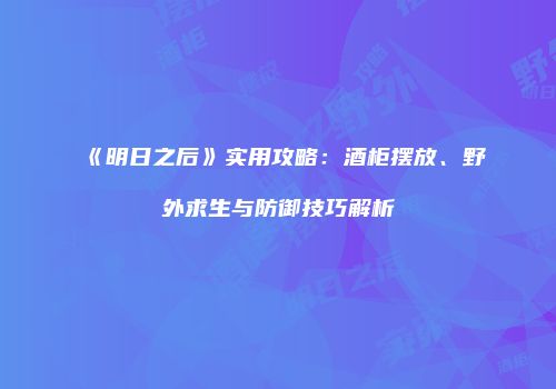 《明日之后》实用攻略：酒柜摆放、野外求生与防御技巧解析