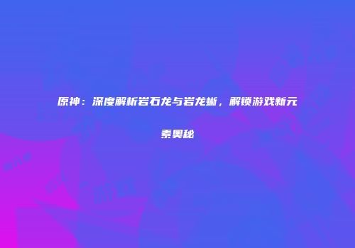原神：深度解析岩石龙与岩龙蜥，解锁游戏新元素奥秘