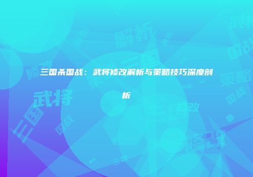 三国杀国战：武将修改解析与策略技巧深度剖析