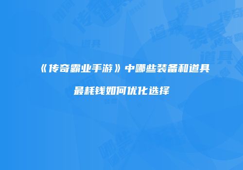 《传奇霸业手游》中哪些装备和道具最耗钱如何优化选择