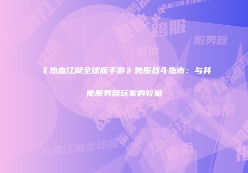 《热血江湖全球版手游》跨服战斗指南：与其他服务器玩家的较量