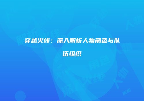 穿越火线：深入解析人物角色与队伍组织