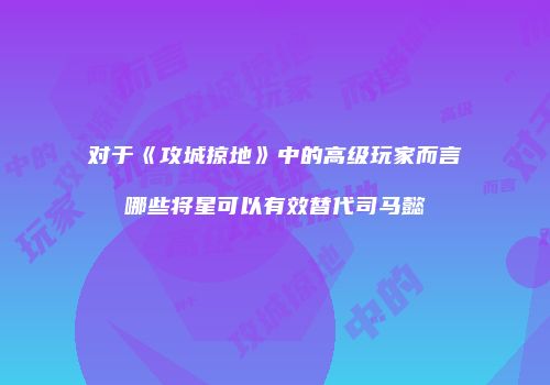 对于《攻城掠地》中的高级玩家而言哪些将星可以有效替代司马懿