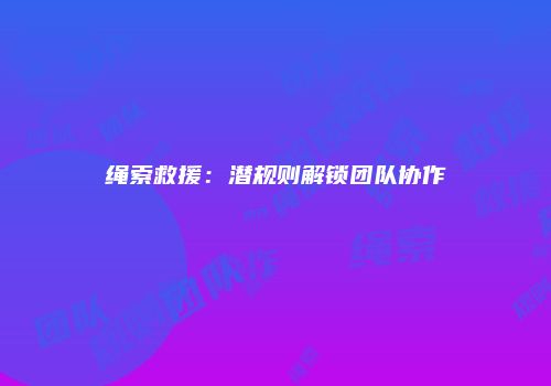 绳索救援：潜规则解锁团队协作