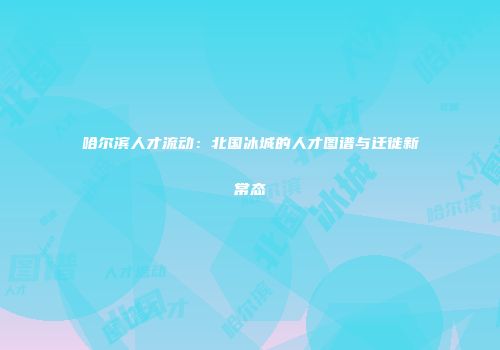 哈尔滨人才流动：北国冰城的人才图谱与迁徙新常态