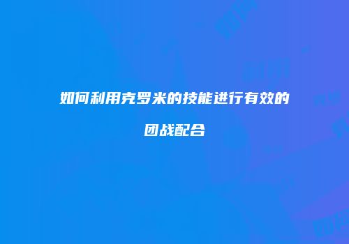 如何利用克罗米的技能进行有效的团战配合