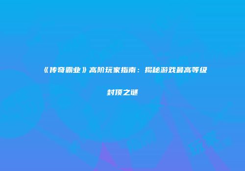 《传奇霸业》高阶玩家指南：揭秘游戏最高等级封顶之谜