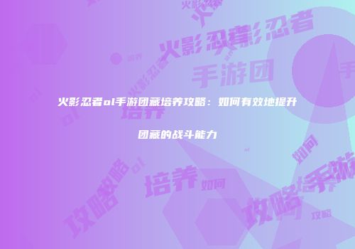 火影忍者ol手游团藏培养攻略：如何有效地提升团藏的战斗能力
