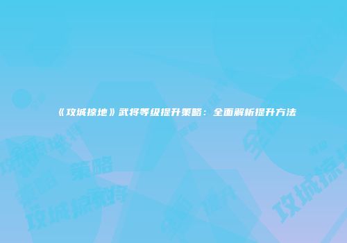 《攻城掠地》武将等级提升策略：全面解析提升方法