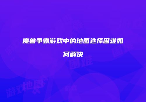 魔兽争霸游戏中的地图选择困难如何解决
