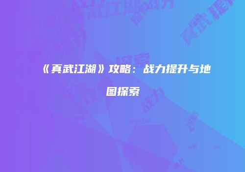《真武江湖》攻略：战力提升与地图探索