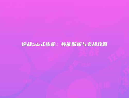 逆战56式步枪：性能解析与实战攻略