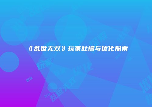 《乱世无双》玩家吐槽与优化探索