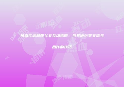 热血江湖邪枪社交互动指南：与其他玩家交流与合作的技巧