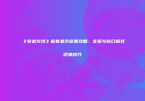 《穿越火线》屏幕显示设置攻略：全屏与窗口模式切换技巧