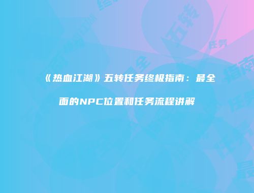 《热血江湖》五转任务终极指南：最全面的NPC位置和任务流程讲解
