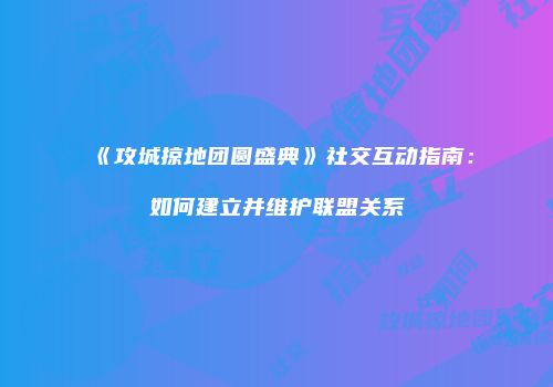 《攻城掠地团圆盛典》社交互动指南：如何建立并维护联盟关系