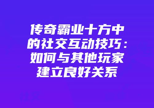 传奇霸业十方中的社交互动技巧：如何与其他玩家建立良好关系