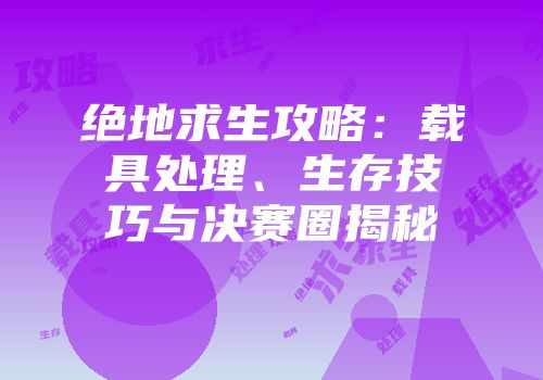 绝地求生攻略：载具处理、生存技巧与决赛圈揭秘