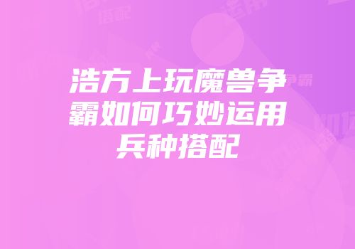 浩方上玩魔兽争霸如何巧妙运用兵种搭配