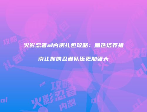 火影忍者ol内测礼包攻略：角色培养指南让你的忍者队伍更加强大