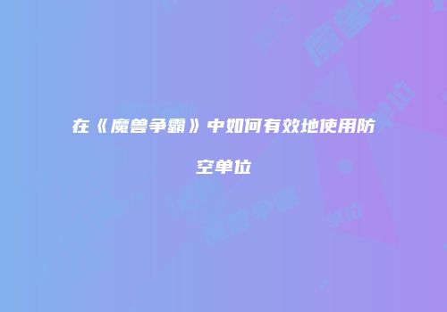 在《魔兽争霸》中如何有效地使用防空单位