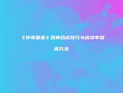 《传奇霸业》合神合成技巧与成功率提高方法