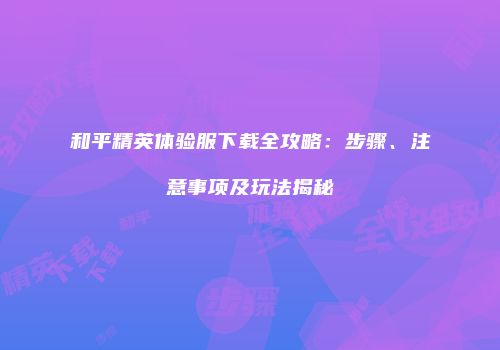 和平精英体验服下载全攻略：步骤、注意事项及玩法揭秘
