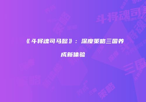 《斗将魂司马懿》：深度策略三国养成新体验