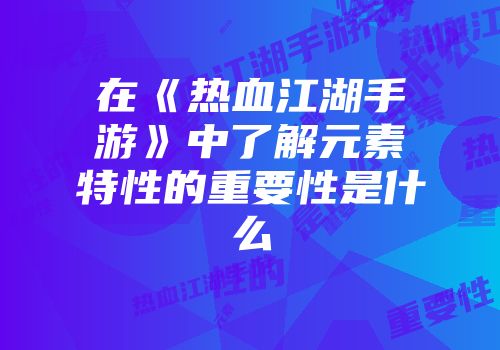 在《热血江湖手游》中了解元素特性的重要性是什么