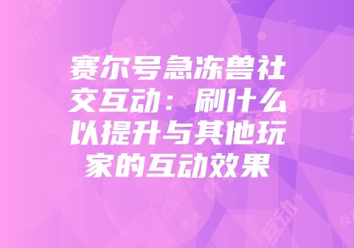 赛尔号急冻兽社交互动：刷什么以提升与其他玩家的互动效果