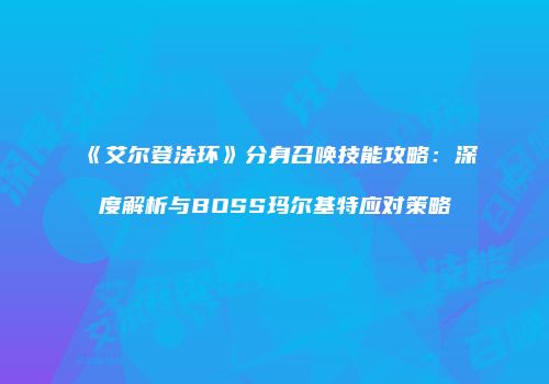 《艾尔登法环》分身召唤技能攻略：深度解析与BOSS玛尔基特应对策略