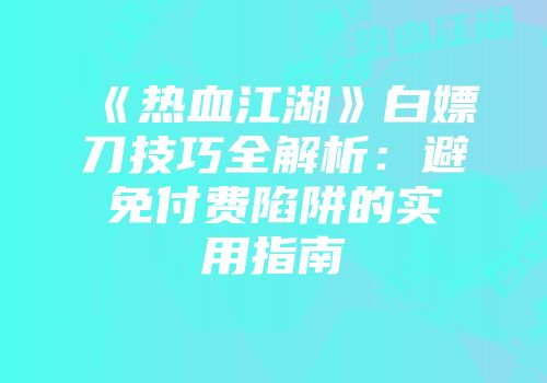 《热血江湖》白嫖刀技巧全解析：避免付费陷阱的实用指南