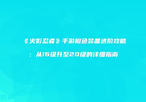 《火影忍者》手游橙色装备进阶攻略：从16级升至20级的详细指南