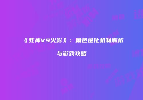 《死神VS火影》：角色进化机制解析与游戏攻略
