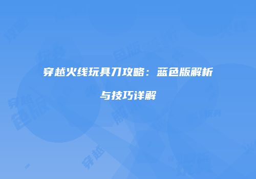 穿越火线玩具刀攻略：蓝色版解析与技巧详解