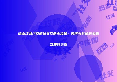 热血江湖卢俊郎社交互动全攻略：如何与其他玩家建立良好关系
