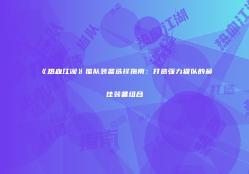 《热血江湖》猫队装备选择指南：打造强力猫队的最佳装备组合