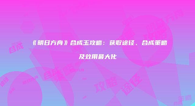 《明日方舟》合成玉攻略：获取途径、合成策略及效用最大化